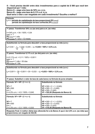 6 – Você precisa decidir entre dois investimentos para o capital de $ 500 que você tem
disponível por 1 mês:
Banco A – paga uma taxa de 54% a.a. a j.s.
Banco B – paga uma taxa de 0,11% a.d. a j.s.
Qual seria o valor a ser resgatado em cada investimento? Escolha o melhor?
Fórmula:
ip = i • período de capitalização da taxa proporcional (PCTXPROP)
período de capitalização da taxa conhecida (PCTXCONHEC)
1º passo: Transformar 54% a.a (ao ano) para a.m. (ao mês):
i = 54% a.m. = 54 / 100% = 0,54
a.m. = ?
PCTXPROP = 1 mês
PCTXCONHEC = 1 ano = 12 meses
Substituindo na fórmula para descobrir a taxa proporcional ao mês (a.m.):
ip = 0,54 • _1_ = 0,54 = 0,045 → ip = 0,045 • 100% = 4,5% a.m.
12 12
2º passo: Transformar 0,11% a.d. (ao dia) para a.m. (ao mês):
i = 0,11% a.d. = 0,11 / 100% = 0,0011
a.m. = ?
PCTXPROP = 1 mês = 30 dias
PCTXCONHEC = 1 dia
Substituindo na fórmula para descobrir a taxa proporcional ao mês (a.m.):
ip = 0,0011 • 30 = 0,0011 • 30 = 0,033 → ip = 0,033 • 100% = 3,3% a.m.
1
3º passo: Substituir o valor da taxa de cada banco na fórmula de juros simples:
Fórmula: VF = VP • (1 + n • i)
VF = ?
VP = 500
n = 1
i = 4,5% a.m. = 4,5 / 100% = 0,045
Substituindo na fórmula
VF = 500 • (1 + 1 • 0,045)
VF = 500 • (1 + 0,045)
VF = 500 • (1,045)
VF = 522,50 (Resposta do Banco A)
Fórmula: VF = VP • (1 + n • i)
VF = ?
VP = 500
n = 1
i = 3,3% a.m. = 3,3 / 100% = 0,033
Substituindo na fórmula
VF = 500 • (1 + 1 • 0,033)
VF = 500 • (1 + 0,033)
VF = 500 • (1,033)
VF = 516,50 (Resposta do Banco B)
Resposta Final: A melhor oferta taxa oferecida foi a do Banco A que é de 4,5% a.m. (ao mês) que
proporcionou um resgate de 522,50.
7
 