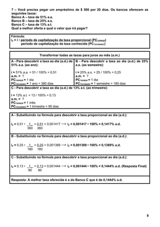 7 – Você precisa pegar um empréstimo de $ 500 por 20 dias. Os bancos oferecem as
seguintes taxas:
Banco A – taxa de 51% a.a.
Banco B – taxa de 25% a.s.
Banco C – taxa de 13% a.t.
Qual a melhor oferta e qual o valor que irá pagar?
Fórmula:
ip = i • período de capitalização da taxa proporcional (PCTXPROP)
período de capitalização da taxa conhecida (PCTXCONHEC)
Transformar todas as taxas para juros ao mês (a.m.)
A - Para descobrir a taxa ao dia (a.d.) de
51% a.a. (ao ano):
i = 51% a.a. = 51 / 100% = 0,51
a.m. = ?
PCTXPROP = 1 dia
PCTXCONHEC = 1 ano = 360 dias
B - Para descobrir a taxa ao dia (a.d.) de 25%
a.s. (ao semestre):
i = 25% a.s. = 25 / 100% = 0,25
a.m. = ?
PCTXPROP = 1 dia
PCTXCONHEC = 1 semestre = 180 dias
C - Para descobrir a taxa ao dia (a.d.) de 13% a.t. (ao trimestre):
i = 13% a.t. = 13 / 100% = 0,13
a.m. = ?
PCTXPROP = 1 mês
PCTXCONHEC = 1 trimestre = 90 dias
A - Substituindo na fórmula para descobrir a taxa proporcional ao dia (a.d.):
ip = 0,51 • _1_ = 0,51 = 0,001417 → ip = 0,001417 • 100% = 0,1417% a.d.
360 360
B - Substituindo na fórmula para descobrir a taxa proporcional ao dia (a.d.):
ip = 0,25 • _1_ = 0,25 = 0,001389 → ip = 0,001389 • 100% = 0,1389% a.d.
180 180
C - Substituindo na fórmula para descobrir a taxa proporcional ao dia (a.d.):
ip = 0,13 • _1_ = 0,13 = 0,001444 → ip = 0,001444 • 100% = 0,1444% a.d. (Resposta Final)
90 90
Resposta: A melhor taxa oferecida é a do Banco C que é de 0,1444% a.d.
8
 