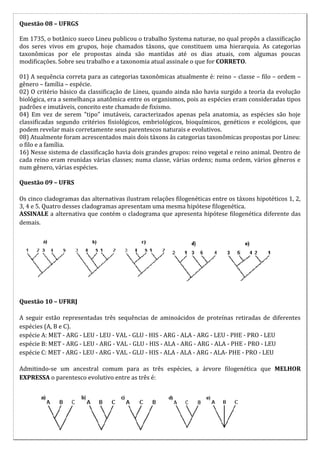 Questão 08 – UFRGS

Em 1735, o botânico sueco Lineu publicou o trabalho Systema naturae, no qual propôs a classificação
dos seres vivos em grupos, hoje chamados táxons, que constituem uma hierarquia. As categorias
taxonômicas por ele propostas ainda são mantidas até os dias atuais, com algumas poucas
modificações. Sobre seu trabalho e a taxonomia atual assinale o que for CORRETO.

01) A sequência correta para as categorias taxonômicas atualmente é: reino – classe – filo – ordem –
gênero – família – espécie.
02) O critério básico da classificação de Lineu, quando ainda não havia surgido a teoria da evolução
biológica, era a semelhança anatômica entre os organismos, pois as espécies eram consideradas tipos
padrões e imutáveis, conceito este chamado de fixismo.
04) Em vez de serem "tipo" imutáveis, caracterizados apenas pela anatomia, as espécies são hoje
classificadas segundo critérios fisiológicos, embriológicos, bioquímicos, genéticos e ecológicos, que
podem revelar mais corretamente seus parentescos naturais e evolutivos.
08) Atualmente foram acrescentados mais dois táxons às categorias taxonômicas propostas por Lineu:
o filo e a família.
16) Nesse sistema de classificação havia dois grandes grupos: reino vegetal e reino animal. Dentro de
cada reino eram reunidas várias classes; numa classe, várias ordens; numa ordem, vários gêneros e
num gênero, várias espécies.

Questão 09 – UFRS

Os cinco cladogramas das alternativas ilustram relações filogenéticas entre os táxons hipotéticos 1, 2,
3, 4 e 5. Quatro desses cladogramas apresentam uma mesma hipótese filogenética.
ASSINALE a alternativa que contém o cladograma que apresenta hipótese filogenética diferente das
demais.




Questão 10 – UFRRJ

A seguir estão representadas três sequências de aminoácidos de proteínas retiradas de diferentes
espécies (A, B e C).
espécie A: MET - ARG - LEU - LEU - VAL - GLU - HIS - ARG - ALA - ARG - LEU - PHE - PRO - LEU
espécie B: MET - ARG - LEU - ARG - VAL - GLU - HIS - ALA - ARG - ARG - ALA - PHE - PRO - LEU
espécie C: MET - ARG - LEU - ARG - VAL - GLU - HIS - ALA - ALA - ARG - ALA- PHE - PRO - LEU

Admitindo-se um ancestral comum para as três espécies, a árvore filogenética que MELHOR
EXPRESSA o parentesco evolutivo entre as três é:
 