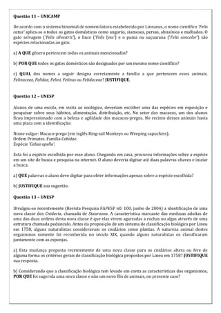 Questão 11 – UNICAMP

De acordo com o sistema binomial de nomenclatura estabelecido por Linnaeus, o nome científico 'Felis
catus' aplica-se a todos os gatos domésticos como angorás, siameses, persas, abissínios e malhados. O
gato selvagem ('Felis silvestris'), o lince ('Felis lynx') e o puma ou suçuarana ('Felis concolor') são
espécies relacionadas ao gato.

a) A QUE gênero pertencem todos os animais mencionados?

b) POR QUE todos os gatos domésticos são designados por um mesmo nome científico?

c) QUAL dos nomes a seguir designa corretamente a família a que pertencem esses animais.
Felinaceae, Felidae, Felini, Felinus ou Felidaceae? JUSTIFIQUE.


Questão 12 – UNESP

Alunos de uma escola, em visita ao zoológico, deveriam escolher uma das espécies em exposição e
pesquisar sobre seus hábitos, alimentação, distribuição, etc. No setor dos macacos, um dos alunos
ficou impressionado com a beleza e agilidade dos macacos-pregos. No recinto desses animais havia
uma placa com a identificação:

Nome vulgar: Macaco-prego (em inglês Ring-tail Monkeys ou Weeping capuchins).
Ordem Primates. Família Cebidae.
Espécie 'Cebus apella'.

Esta foi a espécie escolhida por esse aluno. Chegando em casa, procurou informações sobre a espécie
em um site de busca e pesquisa na internet. O aluno deveria digitar até duas palavras-chaves e iniciar
a busca.

a) QUE palavras o aluno deve digitar para obter informações apenas sobre a espécie escolhida?

b) JUSTIFIQUE sua sugestão.

Questão 13 – UNESP

Divulgou-se recentemente (Revista Pesquisa FAPESP n0. 100, junho de 2004) a identificação de uma
nova classe dos Cnidaria, chamada de Staurozoa. A característica marcante das medusas adultas de
uma das duas ordens desta nova classe é que elas vivem agarradas a rochas ou algas através de uma
estrutura chamada pedúnculo. Antes da proposição de um sistema de classificação biológica por Lineu
em 1758, alguns naturalistas consideravam os cnidários como plantas. A natureza animal destes
organismos somente foi reconhecida no século XIX, quando alguns naturalistas os classificaram
juntamente com as esponjas.

a) Esta mudança proposta recentemente de uma nova classe para os cnidários altera ou fere de
alguma forma os critérios gerais de classificação biológica propostos por Lineu em 1758? JUSTIFIQUE
sua resposta.

b) Considerando que a classificação biológica tem levado em conta as características dos organismos,
POR QUE foi sugerida uma nova classe e não um novo filo de animais, no presente caso?
 