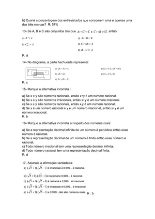 b) Qual é a porcentagem dos entrevistados que consomem uma e apenas uma
das três marcas? R: 57%
13- Se A, B e C são conjuntos tais que

, então:

R: d
14- No diagrama, a parte hachurada representa:

R: c
15- Marque a alternativa incorreta :
a) Se x e y são números racionais, então x+y é um número racional.
b) Se x e y são números irracionais, então x+y é um número irracional.
c) Se x e y são números racionais, então x.y é um número racional.
d) Se x é um número racional e y é um número irracional, então x+y é um
número irracional.
R: b
16- Marque a alternativa incorreta a respeito dos números reais:
a) Se a representação decimal infinita de um número é periódica então esse
número é racional.
b) Se a representação decimal de um número é finita então esse número é
racional.
c) Todo número irracional tem uma representação decimal infinita.
d) Todo número racional tem uma representação decimal finita.
R: d
17- Assinale a afirmação verdadeira:

R:b

 