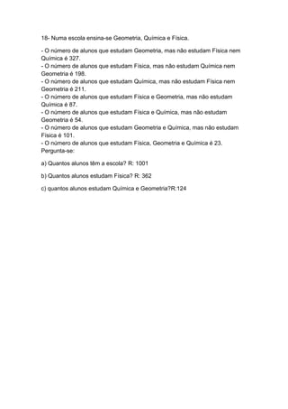 18- Numa escola ensina-se Geometria, Química e Física.
- O número de alunos que estudam Geometria, mas não estudam Física nem
Química é 327.
- O número de alunos que estudam Física, mas não estudam Química nem
Geometria é 198.
- O número de alunos que estudam Química, mas não estudam Física nem
Geometria é 211.
- O número de alunos que estudam Física e Geometria, mas não estudam
Química é 87.
- O número de alunos que estudam Física e Química, mas não estudam
Geometria é 54.
- O número de alunos que estudam Geometria e Química, mas não estudam
Física é 101.
- O número de alunos que estudam Física, Geometria e Química é 23.
Pergunta-se:
a) Quantos alunos têm a escola? R: 1001
b) Quantos alunos estudam Física? R: 362
c) quantos alunos estudam Química e Geometria?R:124

 