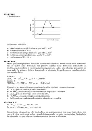 03 - (UERGS)
    O perfil de reação




    corresponde a uma reação

    a)   endotérmica com energia de ativação igual a 40 kJ.mol–1.
    b)   exotérmica com H = 20 kJ.
    c)   endotérmica com energia de ativação igual a 50 kJ.mol–1.
    d)   exotérmica com energia de ativação igual a 40 kJ.mol–1.
    e)   exotérmica com H = –20 kJ.

04 - (UCS RS)
    Atletas que sofrem problemas musculares durante uma competição podem utilizar bolsas instantâneas
    frias ou quentes como dispositivos para primeiros socorros. Esses dispositivos normalmente são
    constituídos por uma bolsa de plástico que contém água em uma seção e uma substância química seca em
    outra seção. Ao golpear a bolsa, a água dissolve a substância, de acordo com as equações químicas
    representadas abaixo.

    Equação 1:
    CaCl2s água  Ca2+(aq) + 2Cl–(aq) H = –82,8 kJ/mol
            
    Equação 2:
    NH4NO3(s) água  NH4+(aq) + NO3–(aq) H = +26,2 kJ/mol
                  
                  


    Se um atleta precisasse utilizar uma bolsa instantânea fria, escolheria a bolsa que contém o
    a) CaCl2(s), pois sua dissociação iônica é exotérmica.
    b) NH4NO3(s), pois sua reação de deslocamento com a água deixa a bolsa fria.
    c) CaCl2(s), pois sua dissociação iônica absorve o calor.
    d) NH4NO3(s), pois sua dissociação iônica é endotérmica.
    e) CaCl2(s), pois sua reação de dupla troca com a água deixa a bolsa fria.

05 - (MACK SP)
    1) CaC 2(s) O  CaC 2(aq.) H  82,7 kJ / mol.
                   
                  H2


    2) NH4 NO3(s) O  NH4 NO3(aq.) H  26,3 kJ / mol.
                      
                     H2




    Uma aplicação interessante do calor de dissolução são as compressas de emergência (saco plástico com
    cloreto de cálcio ou nitrato de amônio e ampola de água), usadas em atletas com contusões. Da dissolução
    das substâncias em água, tal como equacionadas acima, fazem-se as afirmações:
 