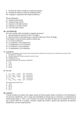 I. O cloreto de cálcio é usado em compressas quentes.
    II. O nitrato de amônio é usado em compressas frias.
    III. A equação 1 representa uma reação exotérmica.

    Dessas afirmações,
    a) somente I está correta.
    b) somente II está correta.
    c) somente I e III estão corretas.
    d) somente I e II estão corretas.
    e) I, II e III estão corretas.

06 - (VUNESP SP)
    Em uma cozinha, estão ocorrendo os seguintes processos:
    I. gás queimando em uma das “bocas” do fogão e
    II. água fervendo em uma panela que se encontra sobre esta “boca” do fogão.
    Com relação a esses processos, pode-se afirmar que:
    a) I e II são exotérmicos.
    b) I é exotérmico e II é endotérmico.
    c) I é endotérmico e II é exotérmico.
    d) I é isotérmico e II é exotérmico.
    e) I é endotérmico e II é isotérmico.

07 - (UNIFOR CE)
     Durante o ciclo hidrológico natural a água muda constantemente de estado físico e de lugar. Entre os fenômenos que ocorrem estão:
     I. derretimento de “icebergs”
     II. formação de gotículas de água na atmosfera a partir do vapor
     III. formação de neve
     IV. dissipação de nevoeiros
     Dentre esses fenômenos, são exotérmicos SOMENTE
     a) I e II
     b) I e III
     c) II e III
     d) II e IV
     e) III e IV

08 - (UEL PR)

    I.     C(graf) + 2H2(g)  CH4(g)    H = -74,5 kJ/mol
    II.    C(graf) + O2(g)  CO2(g)     H = -393,3 kJ/mol
    III.   H2(g) + 1/2O2(g) H2O(l)     H = -285,8 kJ/mol
    IV.    C(s) C(g)                   H = +715,5 kj/mol
    V.     6C(graf) + 3H2(g) C6H6(l)   H = + 48,9 kJ/mol

    São transformações endotérmicas:
    a) I e II
    b) II e III
    c) III e IV
    d) III e V
    e) IV e V


09 - (UECE)
    O sal de cozinha, em contato com a água, mesmo na forma de gelo, tende a se dissolver. Essa dissolução é
    um processo endotérmico, isto é, exige uma quantidade de energia para se concretizar. A temperatura da
    mistura pode chegar a –18ºC e, em 5 minutos, seu isopor será capaz de fazer por sua latinha de cerveja o
    que o freezer faria em 15 minutos. Assinale a opção que contém o gráfico que representa um processo
    endotérmico, em uma reação química.
 