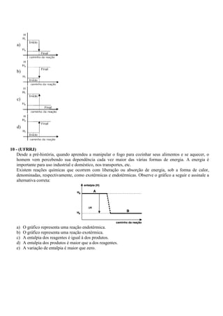 a)




   b)




   c)




   d)



10 - (UFRRJ)
    Desde a pré-história, quando aprendeu a manipular o fogo para cozinhar seus alimentos e se aquecer, o
    homem vem percebendo sua dependência cada vez maior das várias formas de energia. A energia é
    importante para uso industrial e doméstico, nos transportes, etc.
    Existem reações químicas que ocorrem com liberação ou absorção de energia, sob a forma de calor,
    denominadas, respectivamente, como exotérmicas e endotérmicas. Observe o gráfico a seguir e assinale a
    alternativa correta:




   a)   O gráfico representa uma reação endotérmica.
   b)   O gráfico representa uma reação exotérmica.
   c)   A entalpia dos reagentes é igual à dos produtos.
   d)   A entalpia dos produtos é maior que a dos reagentes.
   e)   A variação de entalpia é maior que zero.
 