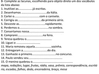 B- Complete as lacunas, escolhendo para objeto direto um dos vocábulos
da lista abaixo:
1. Inutilizei as..................já escritas.
2. Desenhamos ................................da Itália.
3. Cortei o................................com o canivete.
4. Corrigiu as..............................da primeira série.
5. Desceste as.................................rapidamente.
6. Perdemos o.....................................na sombra.
7. Consertamos nossa............................................
8. Comprarei................................na feira.
9. Teresa quebrou o................................
10. Liguei o ..............................
11. Maria removeu aquela.....................sozinha.
12. Entregaram a...............................do dia.
13. Ganhaste o primeiro..............................no concurso.
14. Paulo vendeu seu...........................................
15. O menino quebrou o...................................................
mapa, redações, lugar, frutas, rádio, vaso, prêmio, correspondência, escritó
rio, escadas, folhas, dedo, enceradeira, braço, mesa
 