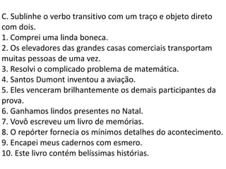 C. Sublinhe o verbo transitivo com um traço e objeto direto
com dois.
1. Comprei uma linda boneca.
2. Os elevadores das grandes casas comerciais transportam
muitas pessoas de uma vez.
3. Resolvi o complicado problema de matemática.
4. Santos Dumont inventou a aviação.
5. Eles venceram brilhantemente os demais participantes da
prova.
6. Ganhamos lindos presentes no Natal.
7. Vovô escreveu um livro de memórias.
8. O repórter fornecia os mínimos detalhes do acontecimento.
9. Encapei meus cadernos com esmero.
10. Este livro contém belíssimas histórias.
 