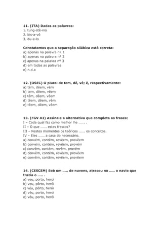 11. (ITA) Dadas as palavras:
1. tung-stê-nio
2. bis-a-vô
3. du-e-lo

Constatamos que a separação silábica está correta:
a) apenas na palavra nº 1
b) apenas na palavra nº 2
c) apenas na palavra nº 3
d) em todas as palavras
e) n.d.a



12. (OSEC) O plural de tem, dê, vê; é, respectivamente:
a) têm, dêem, vêm
b) tem, dêem, vêem
c) têm, dêem, vêem
d) têem, dêem, vêm
e) têem, dêem, vêem



13. (FGV-RJ) Assinale a alternativa que completa as frases:
I – Cada qual faz como melhor lhe ……. .
II – O que ……. estes frascos?
III – Nestes momentos os teóricos ……. os conceitos.
IV – Eles ……. a casa do necessário.
a) convém, contêm, revêem, provêem
b) convém, contém, revêem, provém
c) convém, contém, revêm, provém
d) convêm, contém, revêem, provêem
e) convêm, contêm, revêem, provêem



14. (CESCEM) Sob um ….. de nuvens, atracou no ….. o navio que
trazia o ….. .
a) veu, porto, heroi
b) veu, pôrto, herói
c) véu, pôrto, herói
d) véu, porto, heroi
e) véu, porto, herói
 