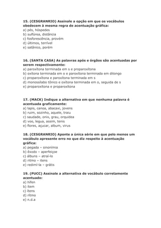 15. (CESGRANRIO) Assinale a opção em que os vocábulos
obedecem à mesma regra de acentuação gráfica:
a) pés, hóspedes
b) sulfúrea, distância
c) fosforescência, provém
d) últimos, terrível
e) satânico, porém



16. (SANTA CASA) As palavras após e órgãos são acentuadas por
serem respectivamente:
a) paroxítona terminada em s e proparoxítona
b) oxítona terminada em o e paroxítona terminada em ditongo
c) proparoxítona e paroxítona terminada em s
d) monossílabo tônico e oxítona terminada em o, seguida de s
e) proparoxítona e proparoxítona



17. (MACK) Indique a alternativa em que nenhuma palavra é
acentuada graficamente:
a) lapis, canoa, abacaxi, jovens
b) ruim, sozinho, aquele, traiu
c) saudade, onix, grau, orquidea
d) voo, legua, assim, tenis
e) flores, açucar, album, virus

18. (CESGRANRIO) Aponte a única série em que pelo menos um
vocábulo apresente erro no que diz respeito à acentuação
gráfica:
a) pegada – sinonímia
b) êxodo – aperfeiçoe
c) álbuns – atraí-lo
d) ritmo – itens
e) redimí-la – grátis

19. (PUCC) Assinale a alternativa de vocábulo corretamente
acentuado:
a) hífen
b) ítem
c) ítens
d) rítmo
e) n.d.a
 