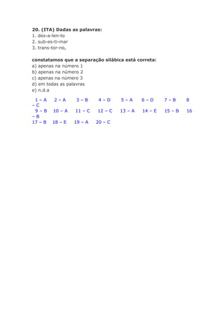 20. (ITA) Dadas as palavras:
1. des-a-len-to
2. sub-es-ti-mar
3. trans-tor-no,

constatamos que a separação silábica está correta:
a) apenas na número 1
b) apenas na número 2
c) apenas na número 3
d) em todas as palavras
e) n.d.a

 1–A     2–A      3–B       4–D     5–A      6–D      7–B      8
–C
 9–B     10 – A   11 – C   12 – C   13 – A   14 – E   15 – B   16
–B
17 – B   18 – E   19 – A   20 – C
 