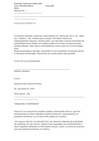 Orientador: Daniel Luan Simões Gallo
Curso: Informática Básica            Turma: 003
Aluno:
Palmtop P6 ---
-----------------------------------
_______________________________________________________________
____________________

REQUERIMENTO




Eu Kellyeny Santana, residente e domiciliada à Av. Vitória Qd. 56 Lt. 04 - Setor
Sul – Goiânia – GO. Telefone para contato: 567-8439. Venho mui
respeitosamente requerer, através deste, que seja feita a devida verificação da
possibilidade de se instalar um telefone público em frente ao Supermercado
Santana Moraes. Haja visto a necessidade do mesmo para com a comunidade
local.
Desde já agradeço a atenção, renovando os meus protestos de elevada estima
e merecida consideração. Esperamos que nosso pedido seja atendido.



Conto com sua compreensão:



__________________________________________________
Kellyeny Santana



S.S.M.

Supermercado Santana Moraes

Av. das Rosas N° 1025

Setor Bueno - GO.
_______________________________________________________________
_____________________

“ARQUIVOS E DIRETÓRIOS”



Arquivo é um conjunto de caractere (dados) relacionados entre si, que fica
armazenando em disco magnético (rígido ou flexível), representando um
programa (software) ou um documento (dados do usuário).

-Um arquivo não tem um tamanho fixo; seu tamanho depende da quantidade
de caracteres em seu interior. Quanto mais capacidade de armazenamento o
disco magnético (disquete ou Winchester) possuir, maior o número de arquivos
que será possível armazenar no mesmo.
 