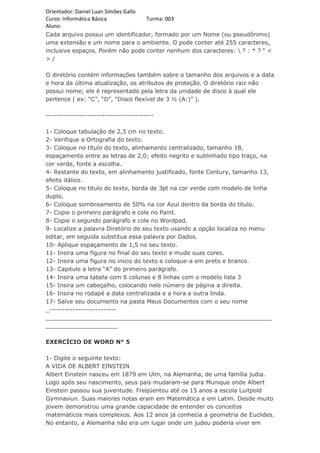 Orientador: Daniel Luan Simões Gallo
Curso: Informática Básica            Turma: 003
Aluno:
Cada arquivo possui um identificador, formado por um Nome (ou pseudônimo)
uma extensão e um nome para o ambiente. O pode conter até 255 caracteres,
inclusive espaços. Porém não pode conter nenhum dos caracteres:  ? : * ? “ <
>/

O diretório contém informações também sobre o tamanho dos arquivos e a data
e hora da última atualização, os atributos de proteção. O diretório raiz não
possui nome; ele é representado pela letra da unidade de disco à qual ele
pertence ( ex: “C”, “D”, “Disco flexível de 3 ½ (A:)” ).

------------------------------------------

1- Coloque tabulação de 2,5 cm no texto.
2- Verifique a Ortografia do texto.
3- Coloque no título do texto, alinhamento centralizado, tamanho 18,
espaçamento entre as letras de 2,0; efeito negrito e sublinhado tipo traço, na
cor verde, fonte a escolha.
4- Restante do texto, em alinhamento justificado, fonte Century, tamanho 13,
efeito itálico.
5- Coloque no titulo do texto, borda de 3pt na cor verde com modelo de linha
duplo.
6- Coloque sombreamento de 50% na cor Azul dentro da borda do titulo.
7- Copie o primeiro parágrafo e cole no Paint.
8- Copie o segundo parágrafo e cole no Wordpad.
9- Localize a palavra Diretório do seu texto usando a opção localiza no menu
editar, em seguida substitua essa palavra por Dados.
10- Aplique espaçamento de 1,5 no seu texto.
11- Insira uma figura no final do seu texto e mude suas cores.
12- Insira uma figura no inicio do texto e coloque-a em preto e branco.
13- Capitule a letra “A” do primeiro parágrafo.
14- Insira uma tabela com 6 colunas e 8 linhas com o modelo lista 3
15- Insira um cabeçalho, colocando nele número de página a direita.
16- Insira no rodapé a data centralizada e a hora a outra linda.
17- Salve seu documento na pasta Meus Documentos com o seu nome
_--------------------------
_______________________________________________________________
____________________

EXERCÍCIO DE WORD N° 5

1- Digite o seguinte texto:
A VIDA DE ALBERT EINSTEIN
Albert Einstein nasceu em 1879 em Ulm, na Alemanha, de uma família judia.
Logo após seu nascimento, seus pais mudaram-se para Munique onde Albert
Einstein passou sua juventude. Freqüentou até os 15 anos a escola Luitpold
Gymnasiun. Suas maiores notas eram em Matemática e em Latim. Desde muito
jovem demonstrou uma grande capacidade de entender os conceitos
matemáticos mais complexos. Aos 12 anos já conhecia a geometria de Euclides.
No entanto, a Alemanha não era um lugar onde um judeu poderia viver em
 