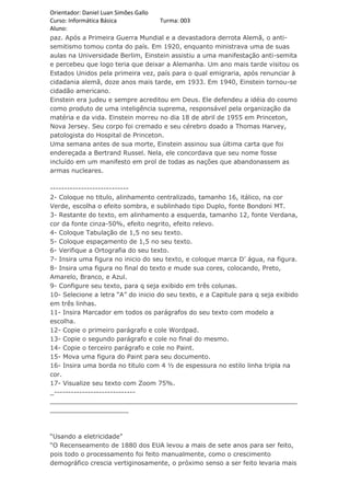 Orientador: Daniel Luan Simões Gallo
Curso: Informática Básica            Turma: 003
Aluno:
paz. Após a Primeira Guerra Mundial e a devastadora derrota Alemã, o anti-
semitismo tomou conta do país. Em 1920, enquanto ministrava uma de suas
aulas na Universidade Berlim, Einstein assistiu a uma manifestação anti-semita
e percebeu que logo teria que deixar a Alemanha. Um ano mais tarde visitou os
Estados Unidos pela primeira vez, país para o qual emigraria, após renunciar à
cidadania alemã, doze anos mais tarde, em 1933. Em 1940, Einstein tornou-se
cidadão americano.
Einstein era judeu e sempre acreditou em Deus. Ele defendeu a idéia do cosmo
como produto de uma inteligência suprema, responsável pela organização da
matéria e da vida. Einstein morreu no dia 18 de abril de 1955 em Princeton,
Nova Jersey. Seu corpo foi cremado e seu cérebro doado a Thomas Harvey,
patologista do Hospital de Princeton.
Uma semana antes de sua morte, Einstein assinou sua última carta que foi
endereçada a Bertrand Russel. Nela, ele concordava que seu nome fosse
incluído em um manifesto em prol de todas as nações que abandonassem as
armas nucleares.

----------------------------
2- Coloque no titulo, alinhamento centralizado, tamanho 16, itálico, na cor
Verde, escolha o efeito sombra, e sublinhado tipo Duplo, fonte Bondoni MT.
3- Restante do texto, em alinhamento a esquerda, tamanho 12, fonte Verdana,
cor da fonte cinza-50%, efeito negrito, efeito relevo.
4- Coloque Tabulação de 1,5 no seu texto.
5- Coloque espaçamento de 1,5 no seu texto.
6- Verifique a Ortografia do seu texto.
7- Insira uma figura no inicio do seu texto, e coloque marca D’ água, na figura.
8- Insira uma figura no final do texto e mude sua cores, colocando, Preto,
Amarelo, Branco, e Azul.
9- Configure seu texto, para q seja exibido em três colunas.
10- Selecione a letra “A” do inicio do seu texto, e a Capitule para q seja exibido
em três linhas.
11- Insira Marcador em todos os parágrafos do seu texto com modelo a
escolha.
12- Copie o primeiro parágrafo e cole Wordpad.
13- Copie o segundo parágrafo e cole no final do mesmo.
14- Copie o terceiro parágrafo e cole no Paint.
15- Mova uma figura do Paint para seu documento.
16- Insira uma borda no titulo com 4 ½ de espessura no estilo linha tripla na
cor.
17- Visualize seu texto com Zoom 75%.
_-----------------------------
_______________________________________________________________
____________________



“Usando a eletricidade”
“O Recenseamento de 1880 dos EUA levou a mais de sete anos para ser feito,
pois todo o processamento foi feito manualmente, como o crescimento
demográfico crescia vertiginosamente, o próximo senso a ser feito levaria mais
 