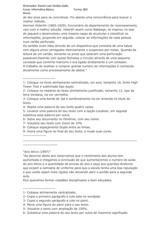 Orientador: Daniel Luan Simões Gallo
Curso: Informática Básica            Turma: 003
Aluno:
de dez anos para se concretizar. Foi aberta uma concorrência para buscar o
melhor método.
Herman Holerith (1860-1929), funcionário do departamento de recenseamento,
veio com a melhor solução. Holerith assim como Babbage, se inspirou no tear
de jaquard e desenvolveu uma maqina capaz de acumular e classificar as
informações, propondo em seguida, colocar as informações de cada pessoa
num cartão perfurado.
Os cartões eram lidos através de um dispositivo que consistia de uma tabua
com alguns pinos carregados eletricamente e suspensos por molas. Quando da
leitura de um cartão, somente os pinos que estavam uma perfuração
passavam,fazendo com quese fechasse o circuito através de uma pequena
cavidade que continha mercúrio e era ligada diretamente a um contador.
O trabalho de analisar e comprar grande numero de informações é conhecido
atualmente como processamento de dados.”

-------------------------
1- Coloque no titulo alinhamento centralizado, cor azul, tamanho 16, fonte High
Tower Text e sublinhado tipo duplo.
2- Coloque no restante do texto alinhamento justificado, tamanho 12, tipo da
letra Verdana, na cor vermelha.
3- Coloque uma borda de 3pt e sombreamento na cor amarela no titulo do
texto.
4- Repita uma palavra do seu texto quatro vezes.
5- Localize uma palavra do seu texto com a opção Localizar, em seguida
substitua essa palavra por outra.
6- Salve seu documento no Pendrive, com seu nome.
7- Visualize seu texto com Zoom de 10%
8- Coloque espaçamento Duplo entre as linhas.
9- Insira uma figura no final do seu texto, e mude suas cores.
------------------
_______________________________________________________________
___________________

“Ano letivo (1997)”
“Ao decorrer deste ano observamos que o rendimento dos alunos tem
aumentado e chegamos a conclusão de que aumentaremos o numero de aulas
do ano letivo e a quantidade de provas do ano.e peço aos queridos diretores
que exijam a camiseta de uniforme para que a escola tenha uma boa reputação
e que vocês sejam mais rígidos não deixando abrir o portão para a segunda
aula.
Pois queremos formar cidadãos disciplinados e bem educados.

-------------------------
1- Coloque alinhamento centralizado.
2- Copie o primeiro parágrafo e cole este no wordpad.
3- Copie o segundo parágrafo e cole no paint.
4- Mova uma figura do paint para o seu texto.
5- Visualize o texto com ampliação de 100%.
6- Substitua uma palavra do seu texto por outra de mesmmo significado.
 