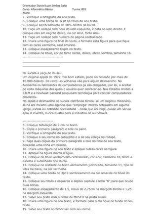 Orientador: Daniel Luan Simões Gallo
Curso: Informática Básica            Turma: 003
Aluno:
7- Verifique a ortografia do seu texto.
8- Coloque uma borda de ¾ pt no titulo do seu texto.
9- Coloque sombreamento de 10% dentro da borda.
10- Faça um rodapé com hora do lado esquerdo, e data no lado direito. E
coloque eles em negrito itálico, na cor Azul, fonte Arial.
11- Faça um rodapé com numero de pagina centralizado.
12- Insira uma figura no final do texto, e formate esta figura para que fique
com as cores vermelho, azul amarelo.
13- Coloque espaçamento Duplo no texto.
14- Coloque no titulo, cor de fonte Verde, itálico, efeito sombra, tamanho 16.
--------------------------------
_______________________________________________________________
_____________________

De sucata a peça de museu
Um original applel de 1977. Em bom estado, pode ser leiloado por mais de
10.000 dólares. De resto, as velharias vão para algum desmanche. Na
Alemanha os fabricantes de computadores já são obrigados, por lei, a aceitar
de volta máquinas das quais o usuário quer desfazer-se. Nos Estados Unidos a
I.B.M e a hewlwwt-packard pesquisam tecnologia para reciclar computadores
obsoletos.
No Japão o desmanche de sucata eletrônica tornou-se um negocio milionário.
Já há até mesmo uma agência que “emprega” micros defasados em alguma
igreja, escola ou entidade necessitada – coisa que até hoje, quase um século
após o invento, nunca existiu para a indústria de automóvel.

------------------------
5- Coloque tabulação de 2 cm no texto.
6- Copie o primeiro parágrafo e cole no paint.
7- Verifique a ortografia do seu texto.
8- Coloque o seu nome no cabeçalho e o do seu colega no rodapé.
9- Faça duas cópias do primeiro parágrafo e cole no final do seu texto,
deixando uma linha em branco.
10- Insira uma figura no seu texto e aplique outras cores na figura
11- Aplique na figura marca D’água.
12- Coloque no titulo alinhamento centralizado, cor azul, tamanho 16, fonte a
escolha e sublinhado tipo duplo.
13- Coloque no restante do texto alinhamento justificado, tamanho 13, tipo da
letra Verdana, na cor vermelha.
14- Coloque uma borda de 3pt e sombreamento na cor amarela no titulo do
texto.
15- Coloque seu titulo a esquerda e depois capitule a letra “U”,para que ocupe
duas linhas.
16- Coloque espaçamento de 1,5, recuo de 2,75cm na margem direita e 1,25
na margem esquerda.
17- Salve seu texto com o nome de MUSEU na pasta aluno.
18- Insira uma figura no seu texto, e formate para q ela fique no fundo do seu
texto.
19- Salve seu texto no Pendriver com seu nome.
 