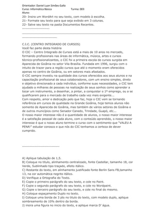 Orientador: Daniel Luan Simões Gallo
Curso: Informática Básica            Turma: 003
Aluno:
20- Insira um WordArt no seu texto, com modelo à escolha.
21- Formate seu texto para que seja exibido em 3 colunas.
22- Salve seu texto na pasta Documentos Recentes.
----------------------
_______________________________________________________________
____________________

C.I.C. (CENTRO INTEGRADO DE CURSOS)
Você faz parte desta história
O CIC – Centro Integrado de Cursos está a mais de 10 anos no mercado,
formando profissionais nas áreas de informática, música, artes e cursos
técnico-profissionalizantes, o CIC foi a primeira escola de cursos surgida em
Aparecida de Goiânia no setor Vila Brasília. Fundada em 1996, surgiu com o
intuito de trazer para a região cursos que até o momento eram oferecidos
apenas no centro de Goiânia, ou em setores mais afastados.
O CIC sempre investiu na qualidade dos cursos oferecidos aos seus alunos e na
capacitação profissional de seus colaboradores, com um ensino simples, direto
e objetivo direcionado a cada indivíduo, conforme suas necessidades, o CIC tem
ajudado a milhares de pessoas na realização de seus sonhos como aprender a
tocar um instrumento, a desenhar, a pintar, a conquistar o 1º emprego, ou a se
qualificarem para o mercado de trabalho cada vez mais exigente...
Com respeito, amor e dedicação pelo que faz, hoje o CIC vem se tornando
referência em cursos de qualidade na Grande Goiânia, hoje temos alunos não
somente de Aparecida de Goiânia, mas também de vários setores de Goiânia e
de outros municípios como Senador Canedo, Trindade, Guapó, etc...
O nosso maior interesse não é a quantidade de alunos, o nosso maior interesse
é a satisfação pessoal de cada aluno, com o conteúdo aprendido, o nosso maior
interesse é que o nosso aluno termine o curso com o sentimento que “VALEU A
PENA!” estudar conosco e que nós do CIC tenhamos a certeza de dever
cumprido.




------------------------------



A) Aplique tabulação de 1,5.
B) Coloque no titulo, alinhamento centralizado, fonte Castellar, tamanho 18, cor
Verde, Sublinhado tipo traçado, efeito itálico.
C) Restante do texto, em alinhamento justificado fonte Berlin Sans FB,tamanho
13, na cor automática negrito itálico.
D) Verifique a Ortografia do Texto.
E) Copie o primeiro parágrafo do seu texto, e cole no Paint.
F) Copie o segundo parágrafo do seu texto, e cole no Wordpaint.
G) Copie o terceiro parágrafo do seu texto, e cole no final do mesmo.
H) Coloque espaçamento Duplo no texto.
I) Coloque uma borda de 3 pts no titulo do texto, com modelo duplo, aplique
sombreamento de 10% dentro da borda.
J) insira uma figura no inicio do texto, e aplique marca D’ água.
 