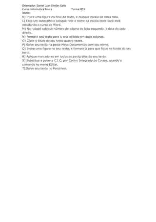 Orientador: Daniel Luan Simões Gallo
Curso: Informática Básica            Turma: 003
Aluno:
K) Insira uma figura no final do texto, e coloque escala de cinza nela.
L) Faça um cabeçalho e coloque nele o nome da escola onde você está
estudando o curso de Word.
M) No rodapé coloque número de página do lado esquerdo, e data do lado
direito.
N) Formate seu texto para q seja exibido em duas colunas.
O) Copie o titulo do seu texto quatro vezes.
P) Salve seu texto na pasta Meus Documentos com seu nome.
Q) Insira uma figura no seu texto, e formate à para que fique no fundo do seu
texto.
R) Aplique marcadores em todos os parágrafos do seu texto.
S) Substitua a palavra C.I.C, por Centro Integrado de Cursos, usando o
comando no menu Editar.
T) Salve seu texto no Pendriver.
 