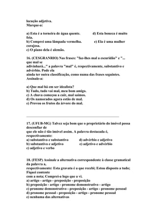locução adjetiva.
Marque-a:

a) Esta é a torneira de água quente.       d) Esta boneca é muito
feia.
b) Comprei uma lâmpada vermelha.            e) Ela é uma mulher
corajosa.
c) O piano dela é alemão.

16. (CESGRANRIO) Nas frases: "faz-lhes mal a escuridão" e "...
que mal se
adivinhará..." a palavra "mal" é, respectivamente, substantivo e
advérbio. Pode ela
ainda ter outra classificação, como numa das frases seguintes.
Assinale-a:

a) Que mal há em ser idealista?
b) Tudo, tudo vai mal, meu bom amigo.
c) A chuva começou a cair, mal saímos.
d) Os namorados agora estão de mal.
e) Provou os frutos da árvore do mal.


____________________________________________________

17. (UFUB-MG) Talvez seja bom que o proprietário do imóvel possa
desconfiar de
que ele não é tão imóvel assim. A palavra destacada é,
respectivamente:
a) substantivo e substantivo       d) advérbio e adjetivo
b) substantivo e adjetivo          e) adjetivo e advérbio
c) adjetivo e verbo


18. (FESP) Assinale a alternativa correspondente à classe gramatical
da palavra a,
respectivamente: Esta gravata é a que recebi; Estou disposto a tudo;
Fiquei contente
com a nota; Comprei-a logo que a vi.
a) artigo - artigo - preposição - preposição
b) preposição - artigo - pronome demonstrativo - artigo
c) pronome demonstrativo - preposição - artigo - pronome pessoal
d) pronome pessoal - preposição - artigo - pronome pessoal
e) nenhuma das alternativas
 