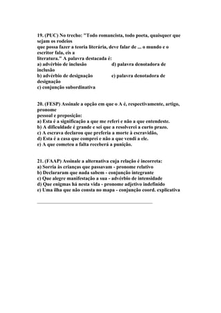 19. (PUC) No trecho: "Todo romancista, todo poeta, quaisquer que
sejam os rodeios
que possa fazer a teoria literária, deve falar de ... o mundo e o
escritor fala, eis a
literatura." A palavra destacada é:
a) advérbio de inclusão              d) palavra denotadora de
inclusão
b) advérbio de designação            e) palavra denotadora de
designação
c) conjunção subordinativa


20. (FESP) Assinale a opção em que o A é, respectivamente, artigo,
pronome
pessoal e preposição:
a) Esta é a significação a que me referi e não a que entendeste.
b) A dificuldade é grande e sei que a resolverei a curto prazo.
c) A escrava declarou que preferia a morte à escravidão,
d) Esta é a casa que comprei e não a que vendi a ele.
e) A que cometeu a falta receberá a punição.


21. (FAAP) Assinale a alternativa cuja relação é incorreta:
a) Sorria às crianças que passavam - pronome relativo
b) Declararam que nada sabem - conjunção integrante
c) Que alegre manifestação a sua - advérbio de intensidade
d) Que enigmas há nesta vida - pronome adjetivo indefinido
e) Uma ilha que não consta no mapa - conjunção coord. explicativa

______________________________________________
 