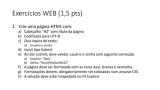 Exercícios WEB (1,5 pts)
1. Crie uma página HTML com:
a) Cabeçalho “H2” com título da página
b) Codificada para UTF-8
c) Dois inputs de texto:
a) Usuário e senha
d) Input tipo Submit
e) Ao dar submit, deve validar usuário e senha com seguinte conteúdo:
a) Usúário: “Ozzy”
b) Senha: “fearofthedark#222”
f) A página deve ser formatada com as cores Azul, branca e vermelha.
g) Formatações devem, obrigatoriamente ser colocadas num arquivo CSS
h) A solução deve estar hospedada no IIS Express
 