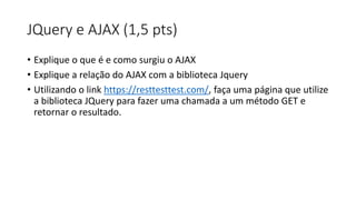 JQuery e AJAX (1,5 pts)
• Explique o que é e como surgiu o AJAX
• Explique a relação do AJAX com a biblioteca Jquery
• Utilizando o link https://resttesttest.com/, faça uma página que utilize
a biblioteca JQuery para fazer uma chamada a um método GET e
retornar o resultado.
 