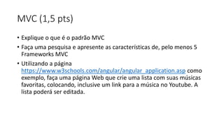 MVC (1,5 pts)
• Explique o que é o padrão MVC
• Faça uma pesquisa e apresente as características de, pelo menos 5
Frameworks MVC
• Utilizando a página
https://www.w3schools.com/angular/angular_application.asp como
exemplo, faça uma página Web que crie uma lista com suas músicas
favoritas, colocando, inclusive um link para a música no Youtube. A
lista poderá ser editada.
 