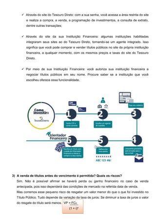  Através do site do Tesouro Direto: com a sua senha, você acessa a área restrita do site
e realiza a compra, a venda, a programação de investimentos, a consulta de extrato,
dentre outras transações;
 Através do site da sua Instituição Financeira: algumas instituições habilitadas
integraram seus sites ao do Tesouro Direto, tornando-se um agente integrado. Isso
significa que você pode comprar e vender títulos públicos no site da própria instituição
financeira, a qualquer momento, com os mesmos preços e taxas do site do Tesouro
Direto.
 Por meio de sua Instituição Financeira: você autoriza sua instituição financeira a
negociar títulos públicos em seu nome. Procure saber se a instituição que você
escolheu oferece essa funcionalidade.
3) A venda de títulos antes do vencimento é permitida? Quais os riscos?
Sim. Não é possível afirmar se haverá perda ou ganho financeiro no caso de venda
antecipada, pois isso dependerá das condições de mercado na referida data de venda.
Mas corremos esse pequeno risco de resgatar um valor menor do que o que foi investido no
Título Público. Tudo depende da variação da taxa de juros: Se diminuir a taxa de juros o valor
do resgate do título será menos. VP = FCn
(1 + i)n
 