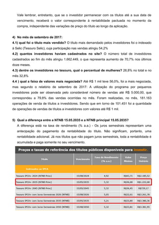 Vale lembrar, entretanto, que se o investidor permanecer com os títulos até a sua data de
vencimento, receberá o valor correspondente à rentabilidade pactuada no momento da
compra, independente das variações de preço do título ao longo da aplicação.
4) No mês de setembro de 2017:
4.1) qual foi o título mais vendido? O título mais demandado pelos investidores foi o indexado
à Selic (Tesouro Selic), cuja participação nas vendas atingiu 54,2%
4.2) quantos investidores haviam cadastrados no site? O número total de investidores
cadastrados ao fim do mês atingiu 1.662.449, o que representa aumento de 70,7% nos últimos
doze meses.
4.3) dentre os investidores no tesouro, qual o percentual de mulheres? 26,8% no total e no
mês 32,8%
4.4 ) qual a faixa de valores mais negociada? Até R$ 1 mil teve 56,0%, foi a mais negociada,
mas segundo o relatório de setembro de 2017: A utilização do programa por pequenos
investidores pode ser observada pelo considerável número de vendas até R$ 5.000,00, que
correspondeu a 79,8% das vendas ocorridas no mês. Foram realizadas, no mês, 181.163
operações de venda de títulos a investidores. Sendo que em torno de 101.451 foi a quantidade
de operações de vendas de títulos a investidores com valores até R$ 1 mil.
5) Qual a diferença entre a NTNB 15.05.2035 e a NTNB principal 15.05.2035?
A diferença está na taxa de rendimento (% a.a.) - Os juros semestrais representam uma
antecipação do pagamento da rentabilidade do título. Não significam, portanto, uma
rentabilidade adicional. Já nos títulos que não pagam juros semestrais, toda a rentabilidade é
acumulada e paga somente no seu vencimento.
 