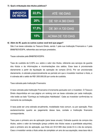 7) Qual a tributação dos títulos públicos?
8) Além do IR, quais os outros custos você terá que pagar?
São 2 as taxas cobradas no Tesouro Direto, sendo 1 pela sua Instituição Financeira e 1 pela
BM&FBOVESPA, referentes aos serviços prestados.
Taxas cobradas pela BM&FBOVESPA:
Taxa de custódia de 0,30% a.a. sobre o valor dos títulos, referente aos serviços de guarda
dos títulos e às informações e movimentações dos saldos. Essa taxa é provisionada
diariamente a partir da liquidação da operação de compra (D+2). Por ser provisionada
diariamente, é cobrada proporcionalmente ao período em que o investidor mantiver o título, e
é cobrada até o saldo de R$1.500.000,00 por conta de custódia.
Taxa cobrada pela Instituição Financeira:
A taxa cobrada pela Instituição Financeira é livremente pactuada com o investidor. O Tesouro
Direto disponibiliza em sua página um ranking com as taxas cobradas por cada instituição,
vide botão ao lado "Conheça as Instituições Habilitadas". Cabe ao investidor confirmá-las no
momento da contratação.
A taxa pode ser uma cobrada anualmente, modalidade mais comum, ou por operação. Para
esclarecimentos quanto ao pagamento dessa taxa, contate a Instituição financeira
correspondente.
Taxa para o primeiro ano de aplicação (para taxas anuais): Cobrada quando da compra dos
títulos, sobre o valor da transação (preço unitário dos títulos vezes a quantidade adquirida),
para o primeiro ano de aplicação, que finda em D+2+365 dias (onde D é o dia da compra).
Caso o investidor venda o título antes de completar um ano de sua aquisição, essa taxa não é
 