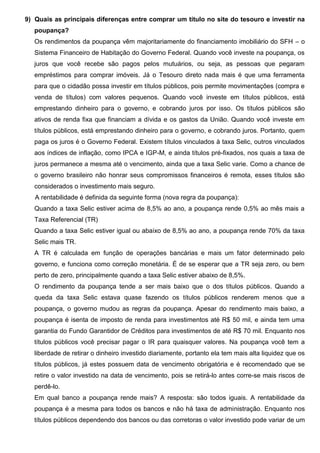 9) Quais as principais diferenças entre comprar um título no site do tesouro e investir na
poupança?
Os rendimentos da poupança vêm majoritariamente do financiamento imobiliário do SFH – o
Sistema Financeiro de Habitação do Governo Federal. Quando você investe na poupança, os
juros que você recebe são pagos pelos mutuários, ou seja, as pessoas que pegaram
empréstimos para comprar imóveis. Já o Tesouro direto nada mais é que uma ferramenta
para que o cidadão possa investir em títulos públicos, pois permite movimentações (compra e
venda de títulos) com valores pequenos. Quando você investe em títulos públicos, está
emprestando dinheiro para o governo, e cobrando juros por isso. Os títulos públicos são
ativos de renda fixa que financiam a dívida e os gastos da União. Quando você investe em
títulos públicos, está emprestando dinheiro para o governo, e cobrando juros. Portanto, quem
paga os juros é o Governo Federal. Existem títulos vinculados à taxa Selic, outros vinculados
aos índices de inflação, como IPCA e IGP-M, e ainda títulos pré-fixados, nos quais a taxa de
juros permanece a mesma até o vencimento, ainda que a taxa Selic varie. Como a chance de
o governo brasileiro não honrar seus compromissos financeiros é remota, esses títulos são
considerados o investimento mais seguro.
A rentabilidade é definida da seguinte forma (nova regra da poupança):
Quando a taxa Selic estiver acima de 8,5% ao ano, a poupança rende 0,5% ao mês mais a
Taxa Referencial (TR)
Quando a taxa Selic estiver igual ou abaixo de 8,5% ao ano, a poupança rende 70% da taxa
Selic mais TR.
A TR é calculada em função de operações bancárias e mais um fator determinado pelo
governo, e funciona como correção monetária. É de se esperar que a TR seja zero, ou bem
perto de zero, principalmente quando a taxa Selic estiver abaixo de 8,5%.
O rendimento da poupança tende a ser mais baixo que o dos títulos públicos. Quando a
queda da taxa Selic estava quase fazendo os títulos públicos renderem menos que a
poupança, o governo mudou as regras da poupança. Apesar do rendimento mais baixo, a
poupança é isenta de imposto de renda para investimentos até R$ 50 mil, e ainda tem uma
garantia do Fundo Garantidor de Créditos para investimentos de até R$ 70 mil. Enquanto nos
títulos públicos você precisar pagar o IR para quaisquer valores. Na poupança você tem a
liberdade de retirar o dinheiro investido diariamente, portanto ela tem mais alta liquidez que os
títulos públicos, já estes possuem data de vencimento obrigatória e é recomendado que se
retire o valor investido na data de vencimento, pois se retirá-lo antes corre-se mais riscos de
perdê-lo.
Em qual banco a poupança rende mais? A resposta: são todos iguais. A rentabilidade da
poupança é a mesma para todos os bancos e não há taxa de administração. Enquanto nos
títulos públicos dependendo dos bancos ou das corretoras o valor investido pode variar de um
 