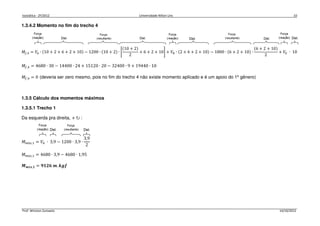 Isostática - 2º/2012 Universidade Nilton Lins 10
Prof. Winston Zumaeta 14/10/2012
1.3.4.2 Momento no fim do trecho 4
‫ܯ‬௙,ସ = ܸ஺ ∙ ሺ10 + 2 + 6 + 2 + 10ሻ − 1200 ∙ ሺ10 + 2ሻ ∙ ቈ
ሺ10 + 2ሻ
2
+ 6 + 2 + 10቉ + ܸ஻ ∙ ሺ2 + 6 + 2 + 10ሻ − 1800 ∙ ሺ6 + 2 + 10ሻ ∙
ሺ6 + 2 + 10ሻ
2
+ ܸா ∙ 10
‫ܯ‬௙,ସ = 4680 ∙ 30 − 14400 ∙ 24 + 15120 ∙ 20 − 32400 ∙ 9 + 19440 ∙ 10
‫ܯ‬௙,ସ = 0 (deveria ser zero mesmo, pois no fim do trecho 4 não existe momento aplicado e é um apoio do 1º gênero)
1.3.5 Cálculo dos momentos máximos
1.3.5.1 Trecho 1
Da esquerda pra direita, + ↻ :
‫ܯ‬௠á௫,ଵ = ܸ஺ ∙ 3,9 − 1200 ∙ 3,9 ∙
3,9
2
‫ܯ‬௠á௫,ଵ = 4680 ∙ 3,9 − 4680 ∙ 1,95
ࡹ࢓á࢞,૚ = ૢ૚૛૟ ࢓. ࢑ࢍࢌ
 