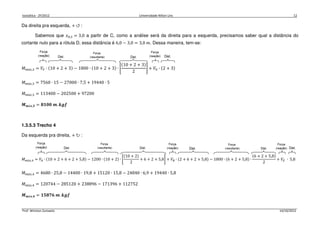 Isostática - 2º/2012 Universidade Nilton Lins 12
Prof. Winston Zumaeta 14/10/2012
Da direita pra esquerda, + ↺ :
Sabemos que ‫ݔ‬଴,ଷ = 3,0 a partir de C, como a análise será da direita para a esquerda, precisamos saber qual a distância do
cortante nulo para a rótula D, essa distância é 6,0 − 3,0 = 3,0 ݉. Dessa maneira, tem-se:
‫ܯ‬௠á௫,ଷ = ܸி ∙ ሺ10 + 2 + 3ሻ − 1800 ∙ ሺ10 + 2 + 3ሻ ∙ ቈ
ሺ10 + 2 + 3ሻ
2
቉ + ܸா ∙ ሺ2 + 3ሻ
‫ܯ‬௠á௫,ଷ = 7560 ∙ 15 − 27000 ∙ 7,5 + 19440 ∙ 5
‫ܯ‬௠á௫,ଷ = 113400 − 202500 + 97200
ࡹ࢓á࢞,૜ = ૡ૚૙૙ ࢓. ࢑ࢍࢌ
1.3.5.3 Trecho 4
Da esquerda pra direita, + ↻ :
‫ܯ‬௠á௫,ସ = ܸ஺ ∙ ሺ10 + 2 + 6 + 2 + 5,8ሻ − 1200 ∙ ሺ10 + 2ሻ ∙ ቈ
ሺ10 + 2ሻ
2
+ 6 + 2 + 5,8቉ + ܸ஻ ∙ ሺ2 + 6 + 2 + 5,8ሻ − 1800 ∙ ሺ6 + 2 + 5,8ሻ ∙
ሺ6 + 2 + 5,8ሻ
2
+ ܸா ∙ 5,8
‫ܯ‬௠á௫,ସ = 4680 ∙ 25,8 − 14400 ∙ 19,8 + 15120 ∙ 15,8 − 24840 ∙ 6,9 + 19440 ∙ 5,8
‫ܯ‬௠á௫,ସ = 120744 − 285120 + 238896 − 171396 + 112752
ࡹ࢓á࢞,૝ = ૚૞ૡૠ૟ ࢓. ࢑ࢍࢌ
 