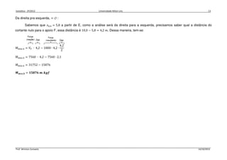 Isostática - 2º/2012 Universidade Nilton Lins 13
Prof. Winston Zumaeta 14/10/2012
Da direita pra esquerda, + ↺ :
Sabemos que ‫ݔ‬଴,ସ = 5,8 a partir de E, como a análise será da direita para a esquerda, precisamos saber qual a distância do
cortante nulo para o apoio F, essa distância é 10,0 − 5,8 = 4,2 ݉. Dessa maneira, tem-se:
‫ܯ‬௠á௫,ସ = ܸி ∙ 4,2 − 1800 ∙ 4,2 ∙
4,2
2
‫ܯ‬௠á௫,ସ = 7560 ∙ 4,2 − 7560 ∙ 2,1
‫ܯ‬௠á௫,ସ = 31752 − 15876
ࡹ࢓á࢞,૝ = ૚૞ૡૠ૟ ࢓. ࢑ࢍࢌ
 