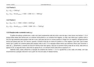 Isostática - 2º/2012 Universidade Nilton Lins 3
Prof. Winston Zumaeta 14/10/2012
1.2.3 Trecho 3
ܳ௜,ଷ = ܳ௙,ଶ = 5400 ݂݇݃
ܳ௙,ଷ = ܳ௜,ଷ − ܴ݁‫ݐ݈ݑݏ‬୲୰ୣୡ୦୭ ଷ = 5400 − ሺ1800 ∙ 8ሻ = − 9000 ݂݇݃
1.2.4 Trecho 4
ܳ௜,ସ = ܳ௙,ଷ + ܸா = − 9000 + 19440 = 10440 ݂݇݃
ܳ௙,ସ = ܳ௜,ସ − ܴ݁‫ݐ݈ݑݏ‬୲୰ୣୡ୦୭ ସ = 10440 − ሺ1800 ∙ 10ሻ = − 7560 ݂݇݃
1.2.5 Posição onde o cortante é nulo (࢞૙)
O gráfico de esforço cortante tem o valor nulo (zero) exatamente onde ele corta o eixo da viga, e isso ocorre nos trechos 1, 3 e 4
porque todos esses três trechos tem um cortante inicial positivo e um cortante final negativo, ou seja, isso indica que o gráfico corta o
eixo da viga passando pela posição onde ele é zero, pois para sair de um número positivo e chegar em um negativo, obrigatoriamente
temos que passar pelo zero. Em resumo, quando o cortante inicial de um trecho for positivo e o final negativo, quer dizer, que é nesse
trecho que o gráfico do cortante passa pela posição onde é zero. E é a equação desse trecho que devemos utilizar para encontrar o
valor de ‫ݔ‬଴. Geralmente o cortante se anula em trechos entre dois apoios, veja que no primeiro trecho onde ele se anula, está entre os
apoios A e B, no segundo trecho, está entre os apoios B e E, e no terceiro trecho está entre os apoios E e F.
Sabendo disso, basta utilizarmos a equação de cortante dos trechos 1, 3 e 4 e igualarmos a zero cada uma delas, com isso
encontraremos a posição onde ele é nulo a partir do início de cada um desses trechos.
 