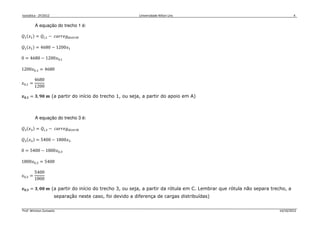 Isostática - 2º/2012 Universidade Nilton Lins 4
Prof. Winston Zumaeta 14/10/2012
A equação do trecho 1 é:
ܳଵሺ‫ݔ‬ଵሻ = ܳ௜,ଵ − ܿܽ‫݃݁ݎݎ‬ௗ௜௦௧௥௜௕
ܳଵሺ‫ݔ‬ଵሻ = 4680 − 1200‫ݔ‬ଵ
0 = 4680 − 1200‫ݔ‬଴,ଵ
1200‫ݔ‬଴,ଵ = 4680
‫ݔ‬଴,ଵ =
4680
1200
࢞૙,૚ = ૜, ૢ૙ ࢓ (a partir do início do trecho 1, ou seja, a partir do apoio em A)
A equação do trecho 3 é:
ܳଷሺ‫ݔ‬ଷሻ = ܳ௜,ଷ − ܿܽ‫݃݁ݎݎ‬ௗ௜௦௧௥௜௕
ܳଷሺ‫ݔ‬ଷሻ = 5400 − 1800‫ݔ‬ଷ
0 = 5400 − 1800‫ݔ‬଴,ଷ
1800‫ݔ‬଴,ଷ = 5400
‫ݔ‬଴,ଷ =
5400
1800
࢞૙,૜ = ૜, ૙૙ ࢓ (a partir do início do trecho 3, ou seja, a partir da rótula em C. Lembrar que rótula não separa trecho, a
separação neste caso, foi devido a diferença de cargas distribuídas)
 