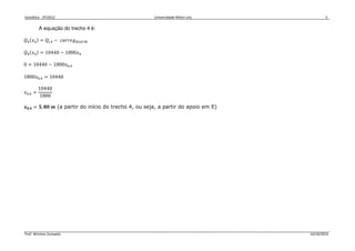 Isostática - 2º/2012 Universidade Nilton Lins 5
Prof. Winston Zumaeta 14/10/2012
A equação do trecho 4 é:
ܳସሺ‫ݔ‬ସሻ = ܳ௜,ସ − ܿܽ‫݃݁ݎݎ‬ௗ௜௦௧௥௜௕
ܳସሺ‫ݔ‬ସሻ = 10440 − 1800‫ݔ‬ସ
0 = 10440 − 1800‫ݔ‬଴,ସ
1800‫ݔ‬଴,ସ = 10440
‫ݔ‬଴,ସ =
10440
1800
࢞૙,૝ = ૞, ૡ૙ ࢓ (a partir do início do trecho 4, ou seja, a partir do apoio em E)
 