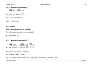 Isostática - 2º/2012 Universidade Nilton Lins 8
Prof. Winston Zumaeta 14/10/2012
1.3.1.2 Momento no fim do trecho 1
‫ܯ‬௙,ଵ = ܸ஺ ∙ 10 − 1200 ∙ 10 ∙
10
2
‫ܯ‬௙,ଵ = 4680 ∙ 10 − 12000 ∙ 5
‫ܯ‬௙,ଵ = −13200 ݉. ݂݇݃
1.3.2 Trecho 2
1.3.2.1 Momento no início do trecho 2
‫ܯ‬௜,ଶ = ‫ܯ‬௙,ଵ (pois não existe momento aplicado)
‫ܯ‬௜,ଶ = −13200 ݉. ݂݇݃
1.3.2.2 Momento no fim do trecho 2
‫ܯ‬௙,ଶ = ܸ஺ ∙ ሺ10 + 2ሻ − ሺ1200 ∙ 12ሻ ∙
12
2
+ ܸ஻ ∙ 2
‫ܯ‬௙,ଶ = 4680 ∙ 12 − 14400 ∙ 6 + 15120 ∙ 2
‫ܯ‬௙,ଶ = 56160 − 86400 + 30240
‫ܯ‬௙,ଶ = 0 (deveria ser zero mesmo, pois é uma rótula, e nela sempre o momento é zero)
 