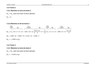 Isostática - 2º/2012 Universidade Nilton Lins 9
Prof. Winston Zumaeta 14/10/2012
1.3.3 Trecho 3
1.3.3.1 Momento no início do trecho 3
‫ܯ‬௜,ଷ = ‫ܯ‬௙,ଶ (pois não existe momento aplicado)
‫ܯ‬௜,ଷ = 0
1.3.3.2 Momento no fim do trecho 3
‫ܯ‬௙,ଷ = ܸ஺ ∙ ሺ10 + 2 + 6 + 2ሻ − 1200 ∙ ሺ10 + 2ሻ ∙ ቈ
ሺ10 + 2ሻ
2
+ 6 + 2቉ + ܸ஻ ∙ ሺ2 + 6 + 2ሻ − 1800 ∙ ሺ6 + 2ሻ ∙
ሺ6 + 2ሻ
2
‫ܯ‬௙,ଷ = 4680 ∙ 20 − 14400 ∙ 14 + 15120 ∙ 10 − 14400 ∙ 4
‫ܯ‬௙,ଷ = −14400 ݉. ݂݇݃
1.3.4 Trecho 4
1.3.4.1 Momento no início do trecho 4
‫ܯ‬௜,ସ = ‫ܯ‬௙,ଷ (pois não existe momento aplicado)
‫ܯ‬௜,ସ = −14400 ݉. ݂݇݃
 