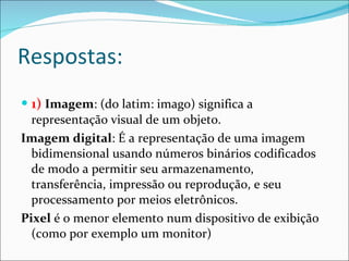 Respostas: 1)   Imagem : (do latim: imago) significa a representação visual de um objeto.  Imagem digital : É a representação de uma imagem bidimensional usando números binários codificados de modo a permitir seu armazenamento, transferência, impressão ou reprodução, e seu processamento por meios eletrônicos. Pixel  é o menor elemento num dispositivo de exibição (como por exemplo um monitor) 