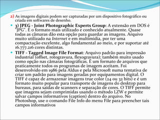 2)  As imagens digitais podem ser capturadas por um dispositivo fotográfico ou criada em softwares de desenho. 3) JPEG - Joint Photographic Experts Group : A extensão em DOS é "JPG". É o formato mais utilizado e conhecido atualmente. Quase todas as câmaras dão esta opção para guardar as imagens. Arquivo muito utilizado na  Internet  e em multimidia, por ter uma compactação excelente, algo fundamental ao meio, e por suportar até 16.777.216 cores distintas.  TIFF - Tagged Image File Format : Arquivo padrão para impressão industrial (offset, rotogravura, flexogravura); também muito usado como opção nas câmaras fotográficas. É um formato de arquivos que praticamente todos os programas de imagem aceitam. Foi desenvolvido em 1986 pela Aldus e pela Microsoft numa tentativa de criar um padrão para imagens geradas por equipamentos digital. O TIFF é capaz de armazenar imagens true color (24 ou 32 bits) e é um formato muito popular para transporte de imagens do desktop para bureaus, para saídas de scanners e separação de cores. O TIFF permite que imagens sejam comprimidas usando o método LZW e permite salvar campos informativos (caption) dentro do arquivo. No Photoshop, use o comando File Info do menu File para preencher tais campos informativos 
