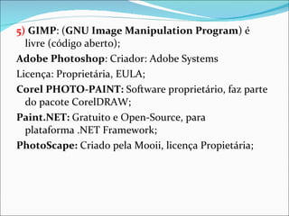 5)   GIMP : ( GNU Image Manipulation Program ) é livre (código aberto); Adobe Photoshop : Criador: Adobe Systems Licença: Proprietária, EULA; Corel PHOTO-PAINT:  Software proprietário, faz parte do pacote CorelDRAW; Paint.NET:  Gratuito e Open-Source, para plataforma .NET Framework; PhotoScape:  Criado pela Mooii, licença Propietária; 