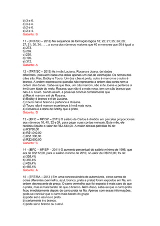 b) 3 e 6.
c) 3 e 4.
d) 2 e 6.
e) 2 e 4.
Gabarito: B
11 - (TRT/SC – 2013) Na sequência de formação lógica 18; 22; 21; 25; 24; 28;
27; 31; 30; 34; . . ., a soma dos números maiores que 40 e menores que 50 é igual a
a) 273.
b) 269.
c) 230.
d) 195.
e) 312.
Gabarito: A
12 - (TRT/SC – 2013) As irmãs Luciana, Rosana e Joana, de idades
diferentes, possuem cada uma delas apenas um cão de estimação. Os nomes dos
cães são: Rex, Bobby e Touro. Um dos cães é preto, outro é marrom e o outro é
branco. A ordem expressa na questão não representa a ordem das cores nem a
ordem das donas. Sabe-se que Rex, um cão marrom, não é de Joana e pertence à
irmã com idade do meio. Rosana, que não é a mais nova, tem um cão branco que
não é o Touro. Sendo assim, é possível concluir corretamente que
a) Rex é marrom e é de Rosana.
b) Bobby é branco e é de Luciana.
c) Touro não é branco e pertence a Rosana.
d) Touro não é marrom e pertence à irmã mais nova.
e) Rosana é a dona de Bobby que é preto.
Gabarito: D
13 - (IBFC – MP/SP – 2011) O salário de Carlos é dividido em parcelas proporcionais
aos números 16, 40, 32 e 24, para pagar suas contas mensais. Este mês, ele
recebeu líquido o valor de R$3.640,00. A maior dessas parcelas foi de:
a) R$780,00
b) R$1.040,00
c) R$1.300,00
d) R$2.600,00
Gabarito: C
14 - (IBFC – MP/SP – 2011) O aumento percentual do salário mínimo de 1996, que
era de R$112,00, para o salário mínimo de 2010, no valor de R$510,00, foi de:
a) 355,4%
b) 365,4%
c) 455,4%
d) 465,4%
Gabarito: A
15 - (TRT/BA – 2013 ) Em uma concessionária de automóveis, cinco carros de
cores diferentes (vermelho, azul, branco, preto e prata) foram expostos em fila, em
ordem decrescente de preço. O carro vermelho que foi exposto é mais caro do que
o prata, mas é mais barato do que o branco. Além disso, sabe-se que o carro preto
ficou imediatamente depois do carro prata na fila. Apenas com essas informações,
pode-se concluir que o carro mais barato do grupo
a) pode ser o azul ou o preto.
b) certamente é o branco.
c) pode ser o branco ou o azul.
 