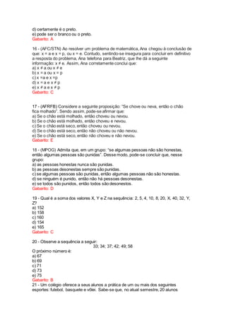 d) certamente é o preto.
e) pode ser o branco ou o preto.
Gabarito: A
16 - (AFC/STN) Ao resolver um problema de matemática, Ana chegou à conclusão de
que: x = a e x = p, ou x = e. Contudo, sentindo-se insegura para concluir em definitivo
a resposta do problema, Ana telefona para Beatriz, que lhe dá a seguinte
informação: x ≠ e. Assim, Ana corretamente conclui que:
a) x ≠ a ou x ≠ e
b) x = a ou x = p
c) x =a e x =p
d) x = a e x ≠ p
e) x ≠ a e x ≠ p
Gabarito: C
17 - (AFRFB) Considere a seguinte proposição: “Se chove ou neva, então o chão
fica molhado”. Sendo assim, pode-se afirmar que:
a) Se o chão está molhado, então choveu ou nevou.
b) Se o chão está molhado, então choveu e nevou.
c) Se o chão está seco, então choveu ou nevou.
d) Se o chão está seco, então não choveu ou não nevou.
e) Se o chão está seco, então não choveu e não nevou.
Gabarito: E
18 - (MPOG) Admita que, em um grupo: “se algumas pessoas não são honestas,
então algumas pessoas são punidas”. Desse modo, pode-se concluir que, nesse
grupo:
a) as pessoas honestas nunca são punidas.
b) as pessoas desonestas sempre são punidas.
c) se algumas pessoas são punidas, então algumas pessoas não são honestas.
d) se ninguém é punido, então não há pessoas desonestas.
e) se todos são punidos, então todos são desonestos.
Gabarito: D
19 - Qual é a soma dos valores X, Y e Z na sequência: 2, 5, 4, 10, 8, 20, X, 40, 32, Y,
Z?
a) 152
b) 158
c) 160
d) 154
e) 165
Gabarito: C
20 - Observe a sequência a seguir:
33; 34; 37; 42; 49; 58
O próximo número é:
a) 67
b) 69
c) 71
d) 73
e) 75
Gabarito: B
21 - Um colégio oferece a seus alunos a prática de um ou mais dos seguintes
esportes: futebol, basquete e vôlei. Sabe-se que, no atual semestre, 20 alunos
 