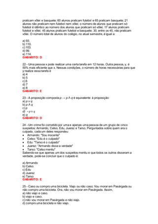 praticam vôlei e basquete; 60 alunos praticam futebol e 65 praticam basquete; 21
alunos não praticam nem futebol nem vôlei; o número de alunos que praticam só
futebol é idêntico ao número dos alunos que praticam só vôlei; 17 alunos praticam
futebol e vôlei; 45 alunos praticam futebol e basquete; 30, entre os 45, não praticam
vôlei. O número total de alunos do colégio, no atual semestre, é igual a:
a) 93.
b) 110.
c) 103.
d) 99.
e) 114.
GABARITO: D
22 - Uma pessoa x pode realizar uma certa tarefa em 12 horas. Outra pessoa, y, é
50% mais eficiente que x. Nessas condições, o número de horas necessárias para que
y realize essa tarefa é
a) 4
b) 5
c) 6
d) 7
e) 8
GABARITO: E
23 - A proposição composta p → p Λ q é equivalente à proposição:
a) p v q
b) p Λ q
c) p
d) ~𝑝 ∨ 𝑞
e) q
GABARITO: D
24 - Um crime foi cometido por uma e apenas uma pessoa de um grupo de cinco
suspeitos: Armando, Celso, Edu, Juarez e Tarso. Perguntados sobre quem era o
culpado, cada um deles respondeu:
 Armando: "Sou inocente"
 Celso: "Edu é o culpado"
 Edu: "Tarso é o culpado"
 Juarez: "Armando disse a verdade"
 Tarso: "Celso mentiu"
Sabendo-se que apenas um dos suspeitos mentiu e que todos os outros disseram a
verdade, pode-se concluir que o culpado é:
a) Armando
b) Celso
c) Edu
d) Juarez
e) Tarso
GABARITO: E
25 - Caso ou compro uma bicicleta. Viajo ou não caso. Vou morar em Pasárgada ou
não compro uma bicicleta. Ora, não vou morar em Pasárgada. Assim,
a) não viajo e caso.
b) viajo e caso.
c) não vou morar em Pasárgada e não viajo.
d) compro uma bicicleta e não viajo.
 