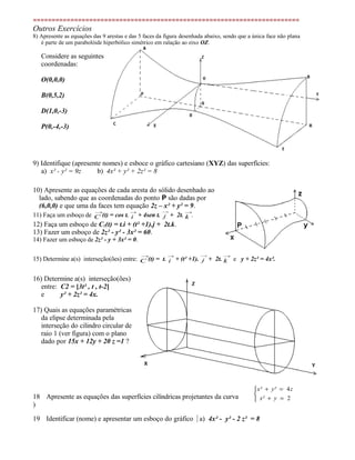 =======================================================================
Outros Exercícios
8) Apresente as equações das 9 arestas e das 5 faces da figura desenhada abaixo, sendo que a única face não plana
é parte de um parabolóide hiperbólico simétrico em ralação ao eixo OZ.
Considere as seguintes
coordenadas:
O(0,0,0)
B(0,5,2)
D(1,0,-3)
P(0,-4,-3)
9) Identifique (apresente nomes) e esboce o gráfico cartesiano (XYZ) das superfícies:
a) x² - y² = 9z b) 4x² + y² + 2z² = 8
10) Apresente as equações de cada aresta do sólido desenhado ao
lado, sabendo que as coordenadas do ponto P são dadas por
(6,0,0) e que uma da faces tem equação 2z – x² + y² = 9.
11) Faça um esboço de
→
C (t) = cos t.
→
i + 4sen t.
→
j + 2t.
→
k .
12) Faça um esboço de C1(t) = t.i + (t² +1).j + 2t.k.
13) Fazer um esboço de 2z² - y² - 3x² = 60.
14) Fazer um esboço de 2z² - y + 3x² = 0.
15) Determine a(s) interseção(ões) entre:
→
C (t) = t.
→
i + (t² +1).
→
j + 2t.
→
k e y + 2z² = 4x².
16) Determine a(s) interseção(ões)
entre: C2 = [3t² , t , t-2]
e y² + 2z² = 4x.
17) Quais as equações paramétricas
da elipse determinada pela
interseção do cilindro circular de
raio 1 (ver figura) com o plano
dado por 15x + 12y + 20 z =1 ?
18
)
Apresente as equações das superfícies cilíndricas projetantes da curva 


=+
=+
2
4
yx²
zy²x²
19 Identificar (nome) e apresentar um esboço do gráfico a) 4x² - y² - 2 z² = 8
 