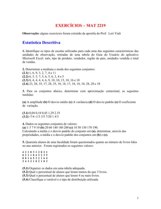 EXERCÍCIOS – MAT 2219
Observação: alguns exercícios foram extraído da apostila do Prof. Lori Viali
Estatística Descritiva
1. Identifique os tipos de escalas utilizadas para cada uma das seguintes características das
unidades de observação, retiradas de uma tabela do Guia do Usuário do aplicativo
Microsoft Excel: mês, tipo de produto, vendedor, região do país, unidades vendida e total
de vendas.
2. Determinar a mediana e moda dos seguintes conjuntos:
(2.1) 1, 6, 9, 3, 2, 7, 4 e 11
(2.2) 6, 5, 5, 7, 5, 6, 5, 6, 3, 4 e 5
(2.3) 8, 4, 4, 4, 4, 6, 9, 10, 10, 15, 10, 16 e 10
(2.4) 23, 28, 35, 17, 28, 35, 18, 18, 17, 18, 18, 18, 28, 28 e 18
3. Para os conjuntos abaixo, determinar com aproximação centesimal, as seguintes
medidas:
(a) A amplitude (b) O desvio médio (c) A variância (d) O desvio padrão (e) O coeficiente
de variação.
(3.1) 0,04 0,18 0,45 1,29 2.35
(3.2) -7/4 -1/3 3/5 7/20 1 4/3
4. Dados os seguintes conjuntos de valores:
(a) 1 3 7 9 10 (b) 20 60 140 180 200 (c) 10 50 130 170 190.
Calculando a média e o desvio padrão do conjunto em (a), determinar, através das
propriedades, a média e o desvio padrão dos conjuntos em (b) e (c).
5. Quarenta alunos de uma faculdade foram questionados quanto ao número de livros lidos
no ano anterior. Foram registrados os seguintes valores:
4 2 1 0 3 1 2 0 2 1
0 2 1 1 0 4 3 2 3 5
8 0 1 6 5 3 2 1 6 4
3 4 3 2 1 0 2 1 0 3
(5.1) Organize os dados em uma tabela adequada.
(5.2) Qual o percentual de alunos que leram menos do que 3 livros.
(5.3) Qual o percentual de alunos que leram 4 ou mais livros.9 10
(5.4) Classifique a variável e o tipo de distribuição utilizada.
1
 