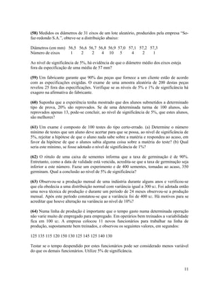 (58) Medidos os diâmetros de 31 eixos de um lote aleatório, produzidos pela empresa “So-
faz-redondo S.A.”, obteve-se a distribuição abaixo:
Diâmetros (em mm) 56,5 56,6 56,7 56,8 56,9 57,0 57,1 57,2 57,3
Número de eixos 1 2 2 4 10 5 4 2 1
Ao nível de significância de 5%, há evidência de que o diâmetro médio dos eixos esteja
fora da especificação de uma média de 57 mm?
(59) Um fabricante garante que 90% das peças que fornece a um cliente estão de acordo
com as especificações exigidas. O exame de uma amostra aleatória de 200 destas peças
revelou 25 fora das especificações. Verifique se as níveis de 5% e 1% de significância há
exagero na afirmativa do fabricante.
(60) Suponha que a experiência tenha mostrado que dos alunos submetidos a determinado
tipo de prova, 20% são reprovados. Se de uma determinada turma de 100 alunos, são
reprovados apenas 13, pode-se concluir, ao nível de significância de 5%, que estes alunos,
são melhores?
(61) Um exame é composto de 100 testes do tipo certo-errado. (a) Determine o número
mínimo de testes que um aluno deve acertar para que se possa, ao nível de significância de
5%, rejeitar a hipótese de que o aluno nada sabe sobre a matéria e respondeu ao acaso, em
favor da hipótese de que o alunos sabia alguma coisa sobre a matéria do teste? (b) Qual
seria este mínimo, se fosse adotado o nível de significância de 1%?
(62) O rótulo de uma caixa de sementes informa que a taxa de germinação é de 90%.
Entretanto, como a data de validade está vencida, acredita-se que a taxa de germinação seja
inferior a este número. Fazse um experimento e de 400 sementes, tomadas ao acaso, 350
germinam. Qual a conclusão ao nível de 5% de significância?
(63) Observou-se a produção mensal de uma indústria durante alguns anos e verificou-se
que ela obedecia a uma distribuição normal com variância igual a 300 u2. Foi adotada então
uma nova técnica de produção e durante um período de 24 meses observou-se a produção
mensal. Após este período constatou-se que a variância foi de 400 u2. Há motivos para se
acreditar que houve alteração na variância ao nível de 10%?
(64) Numa linha de produção é importante que o tempo gasto numa determinada operação
não varie muito de empregado para empregado. Em operários bem treinados a variabilidade
fica em 100 u2. A empresa colocou 11 novos funcionários para trabalhar na linha de
produção, supostamente bem treinados, e observou os seguintes valores, em segundos:
125 135 115 120 150 130 125 145 125 140 130
Testar se o tempo despendido por estes funcionários pode ser considerado menos variável
do que os demais funcionários. Utilize 5% de significância.
11
 