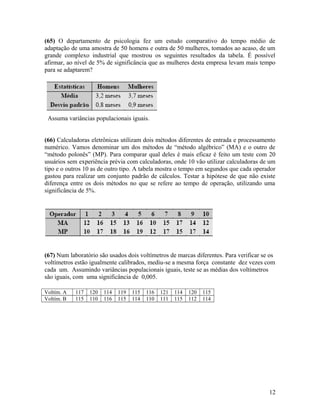 (65) O departamento de psicologia fez um estudo comparativo do tempo médio de
adaptação de uma amostra de 50 homens e outra de 50 mulheres, tomados ao acaso, de um
grande complexo industrial que mostrou os seguintes resultados da tabela. É possível
afirmar, ao nível de 5% de significância que as mulheres desta empresa levam mais tempo
para se adaptarem?
Assuma variâncias populacionais iguais.
(66) Calculadoras eletrônicas utilizam dois métodos diferentes de entrada e processamento
numérico. Vamos denominar um dos métodos de “método algébrico” (MA) e o outro de
“método polonês” (MP). Para comparar qual deles é mais eficaz é feito um teste com 20
usuários sem experiência prévia com calculadoras, onde 10 vão utilizar calculadoras de um
tipo e o outros 10 as de outro tipo. A tabela mostra o tempo em segundos que cada operador
gastou para realizar um conjunto padrão de cálculos. Testar a hipótese de que não existe
diferença entre os dois métodos no que se refere ao tempo de operação, utilizando uma
significância de 5%.
(67) Num laboratório são usados dois voltímetros de marcas diferentes. Para verificar se os
voltímetros estão igualmente calibrados, mediu-se a mesma força constante dez vezes com
cada um. Assumindo variâncias populacionais iguais, teste se as médias dos voltímetros
são iguais, com uma significância de 0,005.
Voltím. A 117 120 114 119 115 116 121 114 120 115
Voltím. B 115 110 116 115 114 110 111 115 112 114
12
 