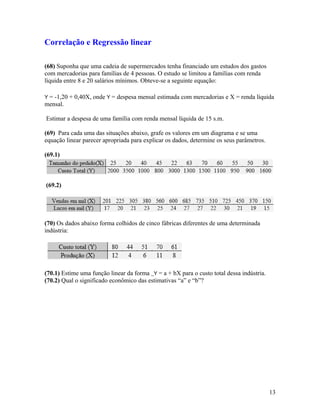 Correlação e Regressão linear
(68) Suponha que uma cadeia de supermercados tenha financiado um estudos dos gastos
com mercadorias para famílias de 4 pessoas. O estudo se limitou a famílias com renda
líquida entre 8 e 20 salários mínimos. Obteve-se a seguinte equação:
Y = -1,20 + 0,40X, onde Y = despesa mensal estimada com mercadorias e X = renda líquida
mensal.
Estimar a despesa de uma família com renda mensal líquida de 15 s.m.
(69) Para cada uma das situações abaixo, grafe os valores em um diagrama e se uma
equação linear parecer apropriada para explicar os dados, determine os seus parâmetros.
(69.1)
(69.2)
(70) Os dados abaixo forma colhidos de cinco fábricas diferentes de uma determinada
indústria:
(70.1) Estime uma função linear da forma _Y = a + bX para o custo total dessa indústria.
(70.2) Qual o significado econômico das estimativas “a” e “b”?
13
 
