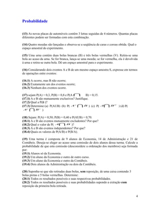 Probabilidade
(13) As novas placas de automóveis contêm 3 letras seguidas de 4 números. Quantas placas
diferentes podem ser formadas com esta combinação.
(14) Quatro moedas são lançadas e observa-se a seqüência de caras e coroas obtida. Qual o
espaço amostral do experimento.
(15) Uma urna contém duas bolas brancas (B) e três bolas vermelhas (V). Retira-se uma
bola ao acaso da urna. Se for branca, lança-se uma moeda; se for vermelha, ela é devolvida
à urna e retira-se outra bola. Dê um espaço amostral para o experimento.
(16) Considerando dois eventos A e B de um mesmo espaço amostra S, expresse em termos
de operações entre eventos:
(16.1) A ocorre, mas B não ocorre;
(16.2) Exatamente um dos eventos ocorre;
(16.3) Nenhum dos eventos ocorre.
(17) sejam P(A) = 0,3, P(B) = 0,8 e P(A  B) = 0,15.
(17.1) A e B são mutuamente exclusivos? Justifique.
(17.2) Qual a P(B )?
(17.3) Determine (a) P(AUB) (b) P(  BAc
) (c) P(  C
BA ) (d) P(
 cc
BA )
(18) Sejam: P(A) = 0,50; P(B) = 0,40 e P(AUB) = 0,70.
(18.1) A e B são eventos mutuamente excludentes? Por que?
(18.2) Qual o valor de P(  BA )?
(18.3) A e B são eventos independentes? Por que?
(18.4) Quais os valores de P(A/B) e P(B/A).
(19) Uma turma é composta de 9 alunos de Economia, 14 de Administração e 21 de
Contábeis. Deseja-se eleger ao acaso uma comissão de dois alunos dessa turma. Calcule a
probabilidade de que esta comissão (desconsidere a ordenação dos membros) seja formada
por:
(19.1) Alunos só da Economia.
(19.2) Um aluno da Economia e outro de outro curso.
(19.3) Um aluno da Economia e outro da Contábeis.
(19.4) Dois alunos da Administração ou dois da Contábeis.
(20) Suponha-se que são retiradas duas bolas, sem reposição, de uma caixa contendo 3
bolas pretas e 5 bolas vermelhas. Determine:
(20.1) Todos os resultados possíveis e suas respectivas probabilidades.
(20.2) Todos os resultados possíveis e suas probabilidades supondo a extração com
reposição da primeira bola retirada.
4
 